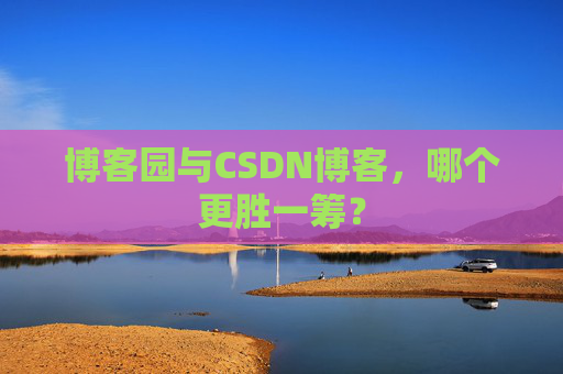 博客园与CSDN博客，哪个更胜一筹？